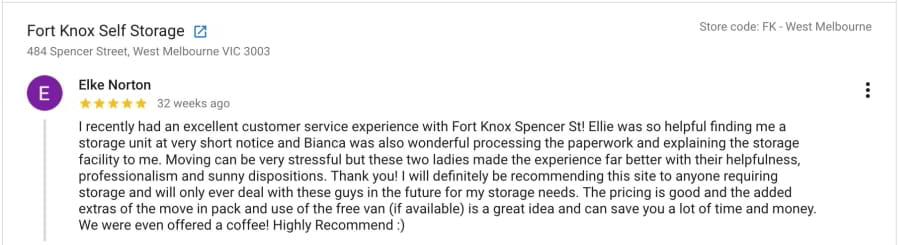 I recently had an excellent customer service experience with Fort Knox Spencer St! Ellie was so helpful finding me a storage unit at very short notice and Bianca was also wonderful processing the paperwork and explaining the storage facility to me. Moving can be very stressful but these two ladies made the experience far better with their helpfulness, professionalism and sunny dispositions. Thank you! I will definitely be recommending this site to anyone requiring storage and will only ever deal with these guys in the future for my storage needs. The pricing is good and the added extras of the move in pack and use of the free van (if available) is a great idea and can save you a lot of time and money. We were even offered a coffee! Highly Recommend :)